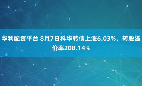 华利配资平台 8月7日科华转债上涨6.03%，转股溢价率208.14%