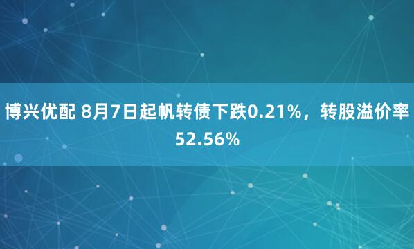博兴优配 8月7日起帆转债下跌0.21%，转股溢价率52.56%