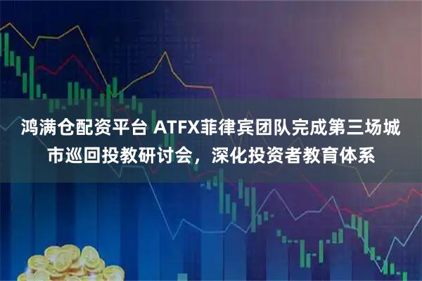 鸿满仓配资平台 ATFX菲律宾团队完成第三场城市巡回投教研讨会，深化投资者教育体系