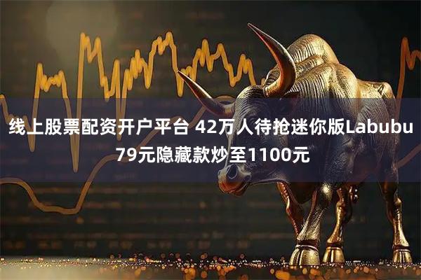 线上股票配资开户平台 42万人待抢迷你版Labubu 79元隐藏款炒至1100元