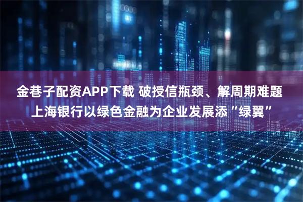 金巷子配资APP下载 破授信瓶颈、解周期难题 上海银行以绿色金融为企业发展添“绿翼”