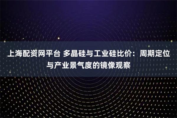 上海配资网平台 多晶硅与工业硅比价:周期定位与产业景气度的镜像观察